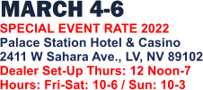 MARCH 4-6   SPECIAL EVENT RATE 2022 Palace Station Hotel & Casino 2411 W Sahara Ave., LV, NV 89102 Dealer Set-Up Thurs: 12 Noon-7 Hours: Fri-Sat: 10-6 / Sun: 10-3
