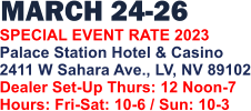 MARCH 24-26   SPECIAL EVENT RATE 2023 Palace Station Hotel & Casino 2411 W Sahara Ave., LV, NV 89102 Dealer Set-Up Thurs: 12 Noon-7 Hours: Fri-Sat: 10-6 / Sun: 10-3