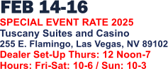 FEB 14-16   SPECIAL EVENT RATE 2025 Tuscany Suites and Casino 255 E. Flamingo, Las Vegas, NV 89102 Dealer Set-Up Thurs: 12 Noon-7 Hours: Fri-Sat: 10-6 / Sun: 10-3